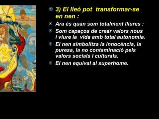 3) El lleó pot  transformar-se en nen :  Ara és quan som totalment lliures : Som capaços de crear valors nous i viure la  vida amb total autonomia. El nen simbolitza la innocència, la puresa, la no contaminació pels valors socials i culturals.  El nen equival al superhome. 