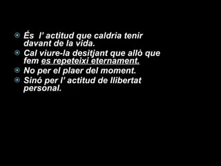 És  l’ actitud que caldria tenir davant de la vida. Cal viure-la desitjant que allò que fem  es repeteixi eternament. No per el plaer del moment. Sinó per l’ actitud de llibertat personal. 