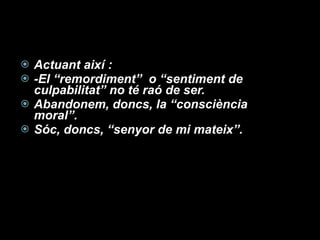 Actuant així : -El “remordiment”  o “sentiment de culpabilitat” no té raó de ser. Abandonem, doncs, la “consciència moral”. Sóc, doncs, “senyor de mi mateix”. 
