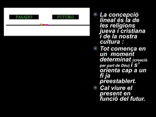 La concepció lineal és la de les religions jueva i cristiana  i de la nostra cultura : Tot comença en un  moment determinat  (creació per part de Déu)  i s’ orienta cap a un fi ja preestablert. Cal viure el present en funció del futur. 