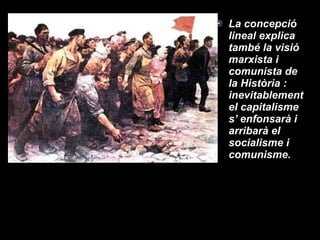 La concepció lineal explica també la visió marxista i comunista de la Història : inevitablement el capitalisme s’ enfonsarà i arribarà el socialisme i comunisme. 