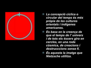 La concepció cíclica o circular del temps és més pròpia de les cultures orientals i indígenes americanes. Es basa en la creença de que el temps de l’ univers i de tots els éssers gira en cercles, en una roda còsmica, de creacions i destrucccions sense fi. És aquesta la imatge que Nietzsche utilitza. 