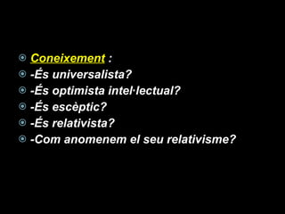 Coneixement  : -És universalista? -És optimista intel·lectual? -És escèptic? -És relativista? -Com anomenem el seu relativisme? 