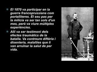 El 1870 va participar en la guerra francoprussiana com portalliteres. El seu pas per la milícia va ser tan sols d'un mes, però va viure múltiples experiències.  Allí va ser testimoni dels efectes traumàtics de la batalla. Va contreure diftèria i disenteria, malalties que li van arruïnar la salut de per vida. 