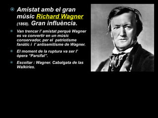 Amistat amb el gran músic  Richard Wagner  (1868).  Gran influència. Van trencar l’ amistat perquè Wagner es va convertir en un músic conservador, per el  patriotisme fanàtic i  l’ antisemitisme de Wagner. El moment de la ruptura va ser l’ òpera “Parsifal”. Escoltar : Wagner. Cabalgata de las Walkíries.  