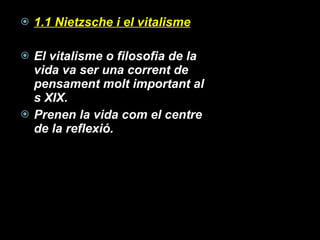 1.1 Nietzsche i el vitalisme El vitalisme o filosofia de la vida va ser una corrent de pensament molt important al s XIX. Prenen la vida com el centre de la reflexió. 