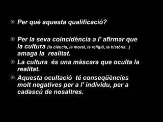Per què aquesta qualificació? Per la seva coincidència a l’ afirmar que  la cultura  (la ciència, la moral, la religió, la història...)  amaga la  realitat.  La cultura  és una màscara que oculta la realitat. Aquesta ocultació  té conseqüències molt negatives per a l’ individu, per a cadascú de nosaltres. 