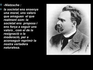 - Nietzsche :  la societat ens ensenya una moral, uns valors que amaguen  el que realment som: la societat ens  proposa i ens força a seguir uns valors , com el de la resignació o la moderació, per a aconseguir reprimir la nostra vertadera naturalesa. 