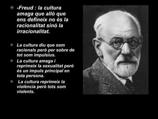 -Freud : la cultura amaga que allò que ens defineix no és la racionalitat sinó la irracionalitat. La cultura diu que som racionals però per sobre de tot som impulsius. La cultura amaga i reprimeix la sexualitat però és un impuls principal en tota persona. La cultura reprimeix la violència però tots som violents. 