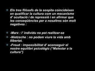 Els tres filòsofs de la sospita coincideixen en qualificar la cultura com un mecanisme d’ ocultació i de repressió i en afirmar que les conseqüències per a nosaltres són molt negatives : -Marx : l’ individu no pot realitzar-se -Nietzsche : no podem viure la vida amb llibertat. -Freud : impossibilitat d’ aconseguir el nostre equilibri psicològic (“Malestar a la cultura”) 