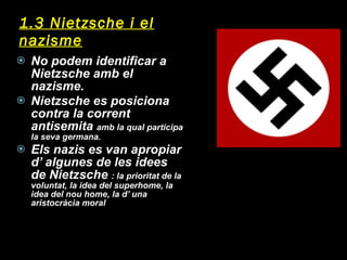1.3 Nietzsche i el nazisme No podem identificar a Nietzsche amb el nazisme. Nietzsche es posiciona contra la corrent antisemita  amb la qual participa la seva germana. Els nazis es van apropiar d’ algunes de les idees de Nietzsche  : la prioritat de la voluntat, la idea del superhome, la idea del nou home, la d’ una aristocràcia moral 