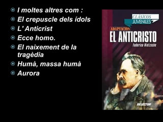 I moltes altres com : El crepuscle dels ídols L' Anticrist  Ecce homo. El naixement de la tragèdia Humà, massa humà Aurora 