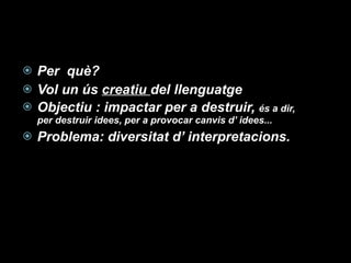 Per  què?  Vol un ús  creatiu  del llenguatge Objectiu : impactar per a destruir,  és a dir, per destruir idees, per a provocar canvis d’ idees... Problema: diversitat d’ interpretacions. 