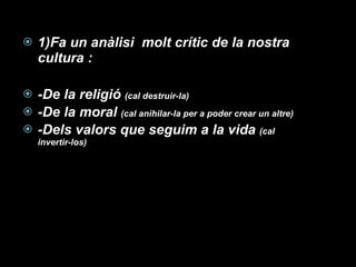 1)Fa un anàlisi  molt crític de la nostra cultura : -De la religió  (cal destruir-la) -De la moral  (cal anihilar-la per a poder crear un altre) -Dels valors que seguim a la vida  (cal invertir-los) 