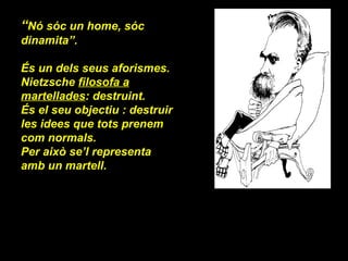 “ Nó sóc un home, sóc dinamita”. És un dels seus aforismes. Nietzsche  filosofa a martellades : destruint.  És el seu objectiu : destruir les idees que tots prenem com normals. Per això se’l representa amb un martell. 