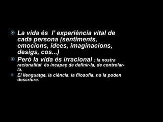 La vida és  l’ experiència vital de cada persona (sentiments, emocions, idees, imaginacions, desigs, cos...) Però la vida és irracional  : la nostra racionalitat  és incapaç de definir-la, de controlar-la. El llenguatge, la ciència, la filosofia, no la poden descriure. 