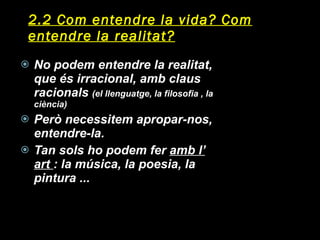2.2 Com entendre la vida? Com entendre la realitat? No podem entendre la realitat, que és irracional, amb claus racionals  (el llenguatge, la filosofia , la ciència) Però necessitem apropar-nos, entendre-la. Tan sols ho podem fer  amb l’ art  : la música, la poesia, la pintura ... 
