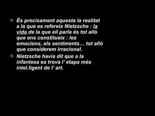 És precisament aquesta la realitat a la que es refereix Nietzsche :  la vida  de la que ell parla és tot allò que ens constitueix : les emocions, els sentiments… tot allò que considerem irracional. Nietzsche havia dit que a la infantesa es trova l’ etapa més intel.ligent de l’ art. 