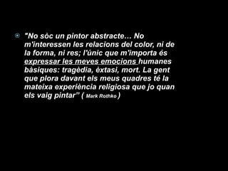 "No sòc un pintor abstracte… No m'interessen les relacions del color, ni de la forma, ni res; l'únic que m'importa és  expressar les meves emocions  humanes bàsiques: tragèdia, èxtasi, mort. La gent que plora davant els meus quadres té la mateixa experiència religiosa que jo quan els vaig pintar” (  Mark Rothko  ) 