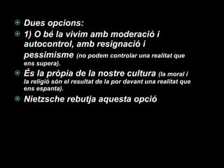 Dues opcions:  1) O bé la vivim amb moderació i autocontrol, amb resignació i pessimisme   (no podem controlar una realitat que ens supera).  És la pròpia de la nostre cultura  (la moral i la religió són el resultat de la por davant una realitat que ens espanta). Nietzsche rebutja aquesta opció 