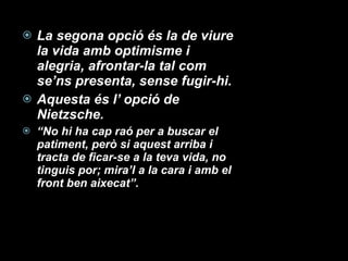 La segona opció és la de viure la vida amb optimisme i alegria, afrontar-la tal com se’ns presenta, sense fugir-hi. Aquesta és l’ opció de Nietzsche. “ No hi ha cap raó per a buscar el patiment, però si aquest arriba i tracta de ficar-se a la teva vida, no tinguis por; mira’l a la cara i amb el front ben aixecat”. 
