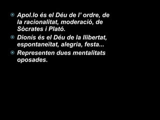 Apol.lo és el Déu de l’ ordre, de la racionalitat, moderació, de Sòcrates i Plató. Dionís és el Déu de la llibertat, espontaneïtat, alegria, festa... Representen dues mentalitats oposades. 