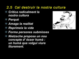 2.5  Cal destruir la nostra cultura Critica radicalment la nostra cultura Perquè Amaga la realitat Reprimeix la vida Forma persones submisses Nietzsche proposa un nou concepte d’ ésser humà : un humà que volgui viure lliurement. 