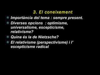 3. El coneixement Importància del tema : sempre present. Diverses opcions  : optimisme, universalisme, escepticisme, relativisme? Quina és la de Nietzsche? El relativisme (perspectivisme) i l’ escepticisme radical 