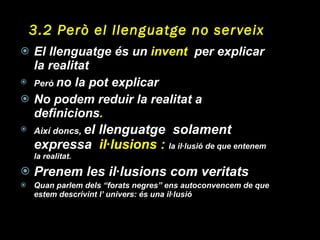 3.2 Però el llenguatge no serveix El llenguatge és un  invent   per explicar la realitat Però  no la pot explicar No podem reduir la realitat a definicions . Així doncs,  el llenguatge  solament expressa  il·lusions :  la il·lusió de que entenem la realitat. Prenem les il·lusions com veritats Quan parlem dels “forats negres” ens autoconvencem de que estem descrivint l’ univers: és una il·lusió 