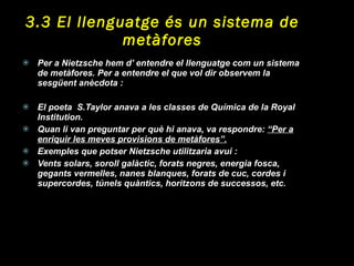 3.3 El llenguatge és un sistema de metàfores Per a Nietzsche hem d’ entendre el llenguatge com un sistema de metàfores. Per a entendre el que vol dir observem la sesgüent anècdota : El poeta  S.Taylor anava a les classes de Química de la Royal Institution.  Quan li van preguntar per què hi anava, va respondre:  “Per a enriquir les meves provisions de metàfores”. Exemples que potser Nietzsche utilitzaria avui :  Vents solars, soroll galàctic, forats negres, energia fosca, gegants vermelles, nanes blanques, forats de cuc, cordes i supercordes, túnels quàntics, horitzons de successos, etc. 