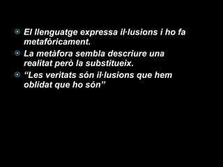 El llenguatge expressa il·lusions i ho fa metafòricament. La metàfora sembla descriure una realitat però la substitueix. “ Les veritats són il·lusions que hem oblidat que ho són” 