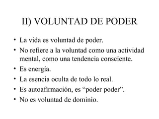 II) VOLUNTAD DE PODER
• La vida es voluntad de poder.
• No refiere a la voluntad como una actividad
  mental, como una tendencia consciente.
• Es energía.
• La esencia oculta de todo lo real.
• Es autoafirmación, es “poder poder”.
• No es voluntad de dominio.
 