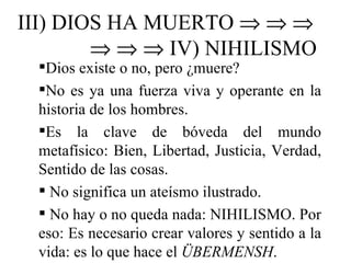 III) DIOS HA MUERTO ⇒ ⇒ ⇒
        ⇒ ⇒ ⇒ IV) NIHILISMO
 Dios existe o no, pero ¿muere?
 No es ya una fuerza viva y operante en la
 historia de los hombres.
 Es la clave de bóveda del mundo
 metafísico: Bien, Libertad, Justicia, Verdad,
 Sentido de las cosas.
  No significa un ateísmo ilustrado.
  No hay o no queda nada: NIHILISMO. Por
 eso: Es necesario crear valores y sentido a la
 vida: es lo que hace el ÜBERMENSH.
 