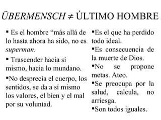 ÜBERMENSCH ≠ ÚLTIMO HOMBRE
 Es el hombre “más allá de     Es el que ha perdido
lo hasta ahora ha sido, no es   todo ideal.
superman.                       Es consecuencia de
 Trascender hacia sí           la muerte de Dios.
mismo, hacia lo mundano.        No se propone
No desprecia el cuerpo, los    metas. Ateo.
                                Se preocupa por la
sentidos, se da a sí mismo
los valores, el bien y el mal   salud, calcula, no
                                arriesga.
por su voluntad.
                                Son todos iguales.
 