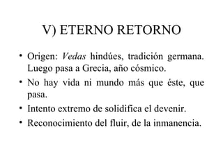 V) ETERNO RETORNO
• Origen: Vedas hindúes, tradición germana.
  Luego pasa a Grecia, año cósmico.
• No hay vida ni mundo más que éste, que
  pasa.
• Intento extremo de solidifica el devenir.
• Reconocimiento del fluir, de la inmanencia.
 