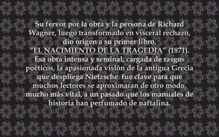Su fervor por la obra y la persona de Richard
Wagner, luego transformado en visceral rechazo,
dio origen a su primer libro,
“EL NACIMIENTO DE LA TRAGEDIA” (1871).
Esa obra intensa y seminal, cargada de rasgos
poéticos, la apasionada visión de la antigua Grecia
que despliega Nietzsche fue clave para que
muchos lectores se aproximaran de otro modo,
mucho más vital, a un pasado que los manuales de
historia han perfumado de naftalina.
 