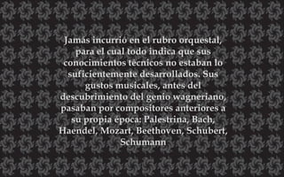 Jamás incurrió en el rubro orquestal,
para el cual todo indica que sus
conocimientos técnicos no estaban lo
suficientemente desarrollados. Sus
gustos musicales, antes del
descubrimiento del genio wagneriano,
pasaban por compositores anteriores a
su propia época: Palestrina, Bach,
Haendel, Mozart, Beethoven, Schubert,
Schumann
 