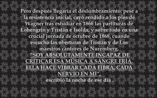 Pero después llegaría el deslumbramiento: pese a
la resistencia inicial, cayó rendido a los pies de
Wagner tras estudiar en 1866 las partituras de
Lohengrin y Tristán e Isolda, y sobre todo en una
crucial jornada de octubre de 1868, cuando
escuchó las oberturas de Tristán y de Los
maestros cantores de Nuremberg.
“SOY ABSOLUTAMENTE INCAPAZ DE
CRITICAR ESA MÚSICA A SANGRE FRÍA.
ELLA HACE VIBRAR CADA FIBRA, CADA
NERVIO EN MÍ”,
escribió la noche de ese día .
 