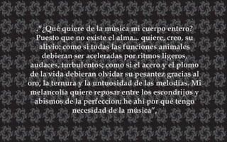 .“¿Qué quiere de la música mi cuerpo entero?
Puesto que no existe el alma... quiere, creo, su
alivio: como si todas las funciones animales
debieran ser aceleradas por ritmos ligeros,
audaces, turbulentos; como si el acero y el plomo
de la vida debieran olvidar su pesantez gracias al
oro, la ternura y la untuosidad de las melodías. Mi
melancolía quiere reposar entre los escondrijos y
abismos de la perfección: he ahí por qué tengo
necesidad de la música”,
 
