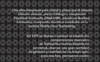 Una obra temprana para violín y piano por el famoso
filósofo alemán, poeta, filólogo y compositor
Friedrich Nietzsche (1844-1900 , nacido en Rocken,
Alemania), compuesta mientras estudiaba en la
escuela Pforta cerca Naumberg.
En 1976 se dieron a conocer al mundo las
composiciones musicales
de Nietzsche; escritas durante su
juventud, abarcan una gran cantidad
de géneros y constituyen un tesoro que,
para muchos, permanece oculto
 
