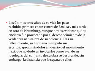  Los últimos once años de su vida los pasó

recluido, primero en un centro de Basilea y más tarde
en otro de Naumburg, aunque hoy es evidente que su
encierro fue provocado por el desconocimiento de la
verdadera naturaleza de su dolencia. Tras su
fallecimiento, su hermana manipuló sus
escritos, aproximándolos al ideario del movimiento
nazi, que no dudó en invocarlos como aval de su
ideología; del conjunto de su obra se desprende, sin
embargo, la distancia que lo separa de ellos.

 