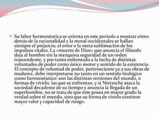  Su labor hermenéutica se orienta en este período a mostrar cómo

detrás de la racionalidad y la moral occidentales se hallan
siempre el prejuicio, el error o la mera sublimación de los
impulsos vitales. La «muerte de Dios» que anuncia el filósofo
deja al hombre sin la mezquina seguridad de un orden
trascendente, y por tanto enfrentado a la lucha de distintas
voluntades de poder como único motor y sentido de la existencia.
El concepto de voluntad de poder, perteneciente ya a sus obras de
madurez, debe interpretarse no tanto en un sentido biológico
como hermenéutico: son las distintas versiones del mundo, o
formas de vivirlo, las que se enfrentan, y si Nietzsche ataca la
sociedad decadente de su tiempo y anuncia la llegada de un
superhombre, no se trata de que éste posea en mayor grado la
verdad sobre el mundo, sino que su forma de vivirlo contiene
mayor valor y capacidad de riesgo.

 