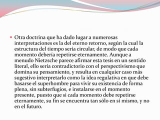  Otra doctrina que ha dado lugar a numerosas

interpretaciones es la del eterno retorno, según la cual la
estructura del tiempo sería circular, de modo que cada
momento debería repetirse eternamente. Aunque a
menudo Nietzsche parece afirmar esta tesis en un sentido
literal, ello sería contradictorio con el perspectivismo que
domina su pensamiento, y resulta en cualquier caso más
sugestivo interpretarlo como la idea regulativa en que debe
basarse el superhombre para vivir su existencia de forma
plena, sin subterfugios, e instalarse en el momento
presente, puesto que si cada momento debe repetirse
eternamente, su fin se encuentra tan sólo en sí mismo, y no
en el futuro.

 
