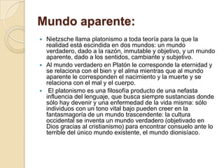 Mundo aparente:
 Nietzsche llama platonismo a toda teoría para la que la
realidad está escindida en dos mundos: un mundo
verdadero, dado a la razón, inmutable y objetivo, y un mundo
aparente, dado a los sentidos, cambiante y subjetivo.
 Al mundo verdadero en Platón le corresponde la eternidad y
se relaciona con el bien y el alma mientras que al mundo
aparente le corresponden el nacimiento y la muerte y se
relaciona con el mal y el cuerpo.
 El platonismo es una filosofía producto de una nefasta
influencia del lenguaje, que busca siempre sustancias donde
sólo hay devenir y una enfermedad de la vida misma: sólo
individuos con un tono vital bajo pueden creer en la
fantasmagoría de un mundo trascendente: la cultura
occidental se inventa un mundo verdadero (objetivado en
Dios gracias al cristianismo) para encontrar consuelo ante lo
terrible del único mundo existente, el mundo dionisíaco.
 