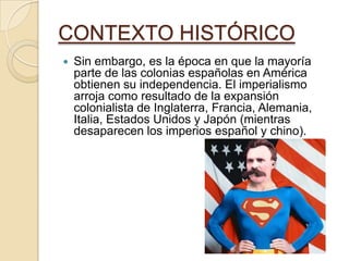 CONTEXTO HISTÓRICO
 Sin embargo, es la época en que la mayoría
parte de las colonias españolas en América
obtienen su independencia. El imperialismo
arroja como resultado de la expansión
colonialista de Inglaterra, Francia, Alemania,
Italia, Estados Unidos y Japón (mientras
desaparecen los imperios español y chino).
 