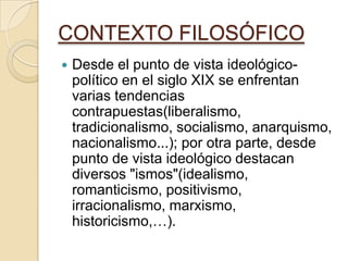 CONTEXTO FILOSÓFICO
 Desde el punto de vista ideológico-
político en el siglo XIX se enfrentan
varias tendencias
contrapuestas(liberalismo,
tradicionalismo, socialismo, anarquismo,
nacionalismo...); por otra parte, desde
punto de vista ideológico destacan
diversos "ismos"(idealismo,
romanticismo, positivismo,
irracionalismo, marxismo,
historicismo,…).
 
