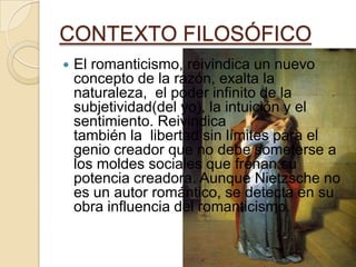 CONTEXTO FILOSÓFICO
 El romanticismo, reivindica un nuevo
concepto de la razón, exalta la
naturaleza, el poder infinito de la
subjetividad(del yo), la intuición y el
sentimiento. Reivindica
también la libertad sin límites para el
genio creador que no debe someterse a
los moldes sociales que frenan su
potencia creadora. Aunque Nietzsche no
es un autor romántico, se detecta en su
obra influencia del romanticismo.
 