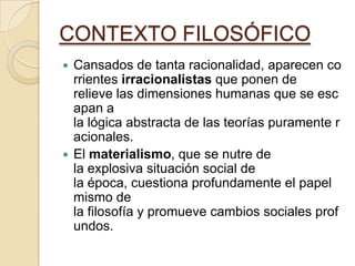 CONTEXTO FILOSÓFICO
 Cansados de tanta racionalidad, aparecen co
rrientes irracionalistas que ponen de
relieve las dimensiones humanas que se esc
apan a
la lógica abstracta de las teorías puramente r
acionales.
 El materialismo, que se nutre de
la explosiva situación social de
la época, cuestiona profundamente el papel
mismo de
la filosofía y promueve cambios sociales prof
undos.
 