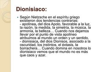 Dionisiaco:
 Según Nietzsche en el espíritu griego
existieron dos tendencias contrarias:
- apolínea, del dios Apolo, favorable a la luz,
la razón, la medida, la simetría, la música, la
armonía, la belleza… Cuando nos dejamos
llevar por el punto de vista apolíneo
atribuimos al mundo un orden y un sentido.
- dionisiaca, del dios Dionisos, asociado a la
oscuridad, los instintos, el éxtasis, la
borrachera… Cuando domina en nosotros lo
dionisiaco vemos que el mundo no es más
que caos y azar.
 
