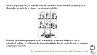 Ante esta perspectiva, el hombre libre es concebido como inmoral, porque quiere depender en todo de sí mismo y no de una tradición. 
“Ser independiente es cosa de una pequeña minoría, es el privilegio de los fuertes” 
En todos los estados primitivos de la humanidad, lo malo se identifica con lo intelectual, lo libre, lo arbitrario, lo desacostumbrado, lo imprevisto, lo que no se puede calcular previamente.  